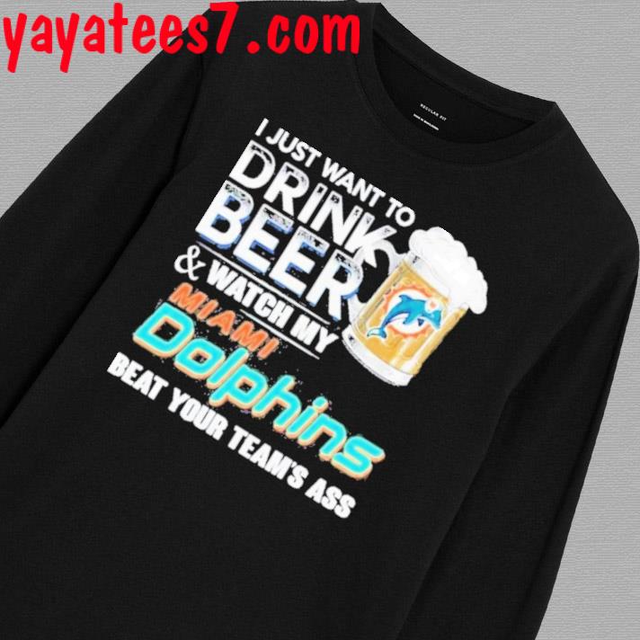 I just want to drink beer and watch my miamI dolphins beat your team ass  shirt, hoodie, sweater, long sleeve and tank top